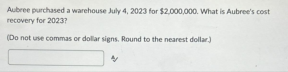 Aubree purchased a warehouse July 4, 2023 for $2,000,000. What is Aubree's cost
recovery for 2023?
(Do not use commas or dollar signs. Round to the nearest dollar.)