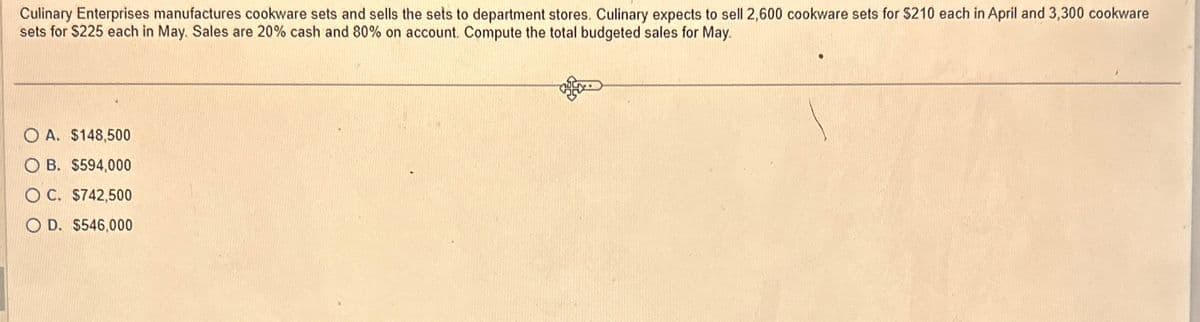 Culinary Enterprises manufactures cookware sets and sells the sets to department stores. Culinary expects to sell 2,600 cookware sets for $210 each in April and 3,300 cookware
sets for $225 each in May. Sales are 20% cash and 80% on account. Compute the total budgeted sales for May.
OA. $148,500
O B. $594,000
OC. $742,500
OD. $546,000
