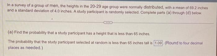 In a survey of a group of men, the heights in the 20-29 age group were normally distributed, with a mean of 69.2 inches
and a standard deviation of 4.0 inches. A study participant is randomly selected. Complete parts (a) through (d) below.
(a) Find the probability that a study participant has a height that is less than 65 inches.
The probability that the study participant selected at random is less than 65 inches tall is 1.09 (Round to four decimal
places as needed.)