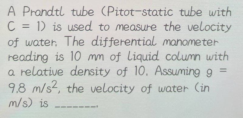 A Prandtl tube (Pitot-static tube with
C = 1) is used to measure the velocity
of water. The differential manometer
reading is 10 mm of liquid column with
a relative density of 10. Assuming g =
9.8 m/s2, the velocity of water (in
m/s) is
-