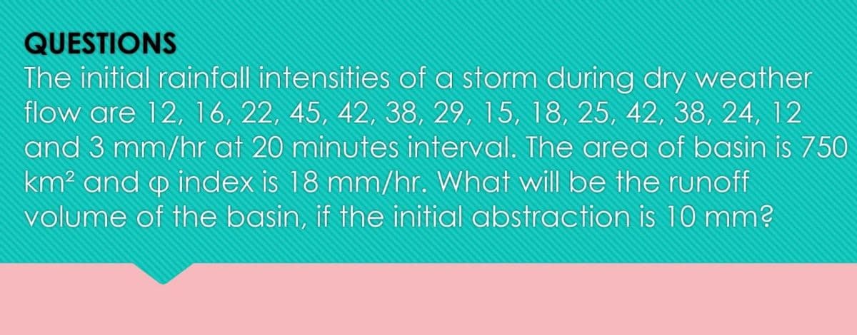QUESTIONS
The initial rainfall intensities of a storm during dry weather
flow are 12, 16, 22, 45, 42, 38, 29, 15, 18, 25, 42, 38, 24, 12
and 3 mm/hr at 20 minutes interval. The area of basin is 750
km² and p index is 18 mm/hr. What will be the runoff
volume of the basin, if the initial abstraction is 10 mm?