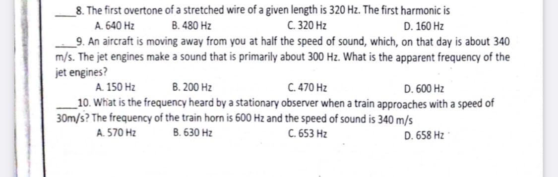 8. The first overtone of a stretched wire of a given length is 320 Hz. The first harmonic is
D. 160 Hz
A. 640 Hz
B. 480 Hz
С. 320 Hz
9. An aircraft is moving away from you at half the speed of sound, which, on that day is about 340
m/s. The jet engines make a sound that is primarily about 300 Hz. What is the apparent frequency of the
jet engines?
В. 200 Hz
C. 470 Hz
A. 150 Hz
D. 600 Hz
_10. What is the frequency heard by a stationary observer when a train approaches with a speed of
30m/s? The frequency of the train horn is 600 Hz and the speed of sound is 340 m/s
A. 570 Hz
В. 630 Hz
C. 653 Hz
D. 658 Hz
