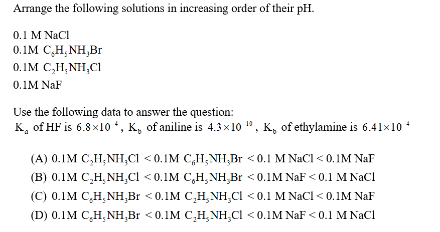Arrange the following solutions in increasing order of their pH.
0.1 M NaCl
0.1M C,H;NH,Br
0.1M C,H,NH,CI
0.1M NaF
Use the following data to answer the question:
K, of HF is 6.8×10*, K, of aniline is 4.3 x10-1º, K, of ethylamine is 6.41x10-4
(A) 0.1M C,H, NH,Cl < 0.1M C,H,NH,Br < 0.1 M NaCl < 0.1M NaF
(B) 0.1M C,H,NH,Cl < 0.1M C,H,NH,Br < 0.1M NaF < 0.1 M NaCl
(C) 0.1M C,H,NH,Br < 0.1M C,H,NH,Cl < 0.1 M NaCl< 0.1M NaF
(D) 0.1M C,H;NH,Br < 0.1M C,H;NH,Cl < 0.1M NaF < 0.1 M NaCl
