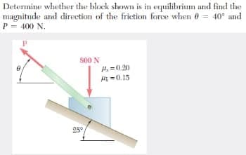 Determine whether the block shown is in equilibrium and find the
magnitude and direction of the frietion force when 0 = 40° and
P = 400 N.
S00 N
H. =0.20
H =0.15
25°
