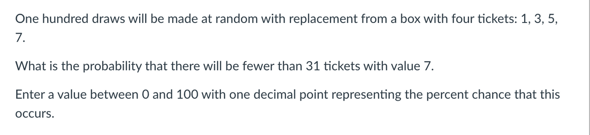 One hundred draws will be made at random with replacement from a box with four tickets: 1, 3, 5,
7.
What is the probability that there will be fewer than 31 tickets with value 7.
Enter a value between 0 and 100 with one decimal point representing the percent chance that this
occurs.