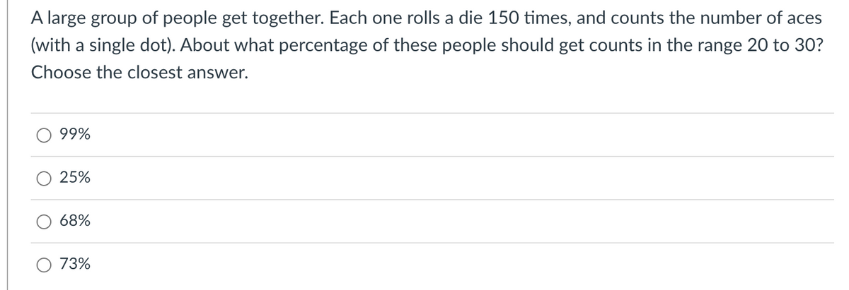 A large group of people get together. Each one rolls a die 150 times, and counts the number of aces
(with a single dot). About what percentage of these people should get counts in the range 20 to 30?
Choose the closest answer.
99%
25%
68%
73%