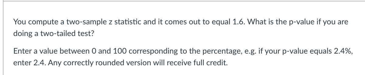 You compute a two-sample z statistic and it comes out to equal 1.6. What is the p-value if you are
doing a two-tailed test?
Enter a value between 0 and 100 corresponding to the percentage, e.g. if your p-value equals 2.4%,
enter 2.4. Any correctly rounded version will receive full credit.