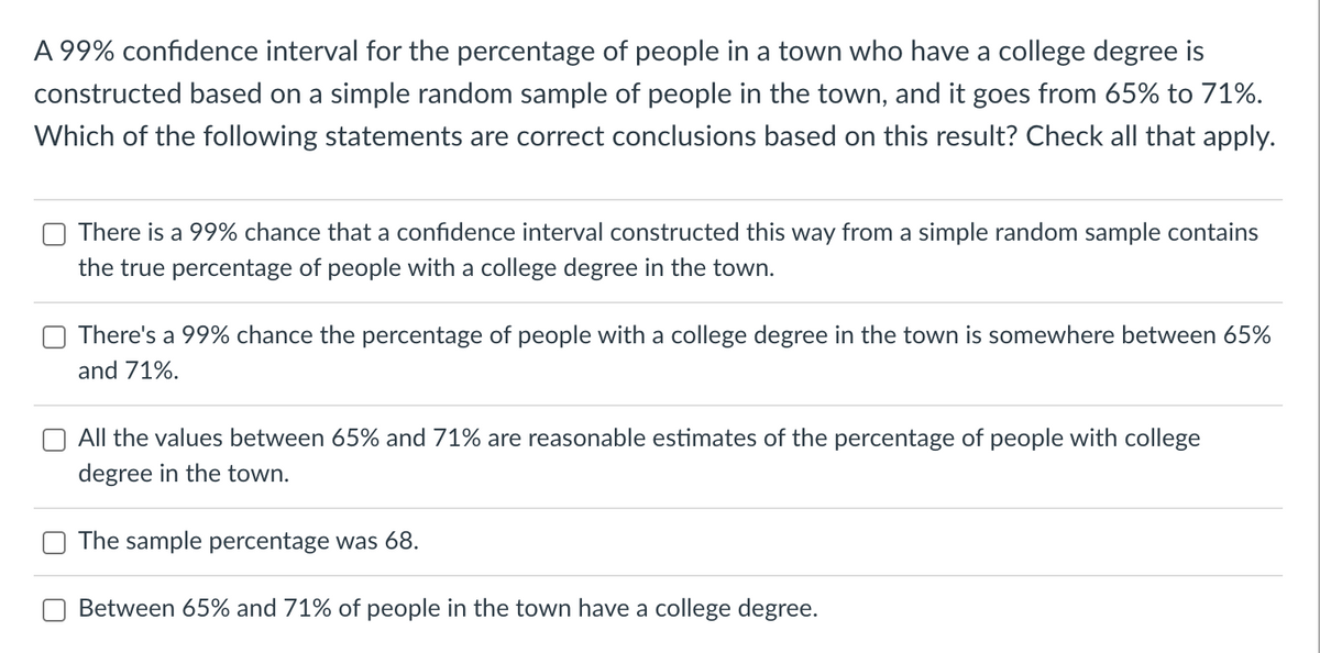 A 99% confidence interval for the percentage of people in a town who have a college degree is
constructed based on a simple random sample of people in the town, and it goes from 65% to 71%.
Which of the following statements are correct conclusions based on this result? Check all that apply.
There is a 99% chance that a confidence interval constructed this way from a simple random sample contains
the true percentage of people with a college degree in the town.
There's a 99% chance the percentage of people with a college degree in the town is somewhere between 65%
and 71%.
All the values between 65% and 71% are reasonable estimates of the percentage of people with college
degree in the town.
The sample percentage was 68.
Between 65% and 71% of people in the town have a college degree.