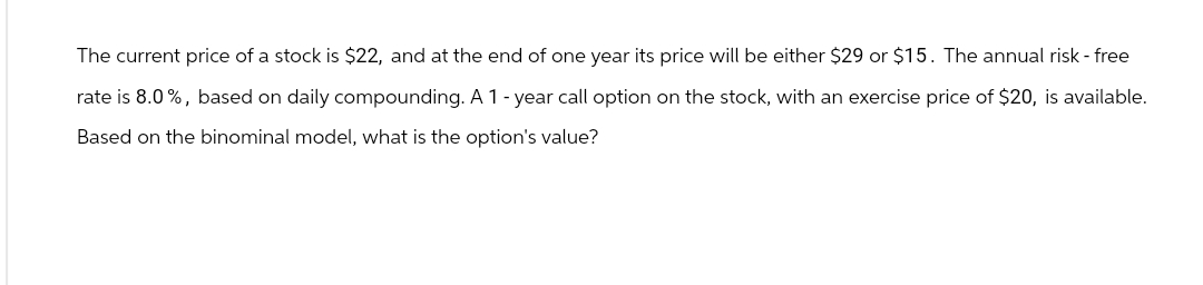 The current price of a stock is $22, and at the end of one year its price will be either $29 or $15. The annual risk-free
rate is 8.0%, based on daily compounding. A 1-year call option on the stock, with an exercise price of $20, is available.
Based on the binominal model, what is the option's value?