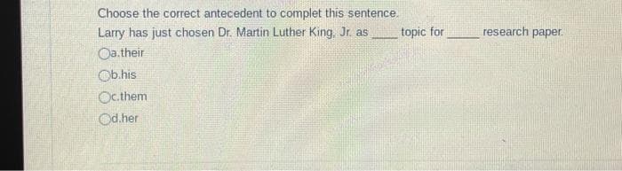 Choose the correct antecedent to complet this sentence.
Larry has just chosen Dr. Martin Luther King, Jr. as
Oa.their
Ob.his
Oc.them
Od.her
topic for
research paper.