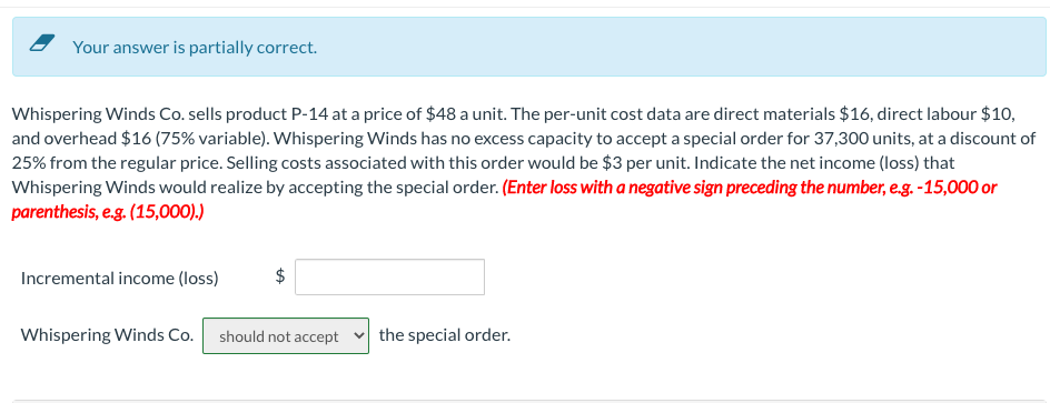 Your answer is partially correct.
Whispering Winds Co. sells product P-14 at a price of $48 a unit. The per-unit cost data are direct materials $16, direct labour $10,
and overhead $16 (75% variable). Whispering Winds has no excess capacity to accept a special order for 37,300 units, at a discount of
25% from the regular price. Selling costs associated with this order would be $3 per unit. Indicate the net income (loss) that
Whispering Winds would realize by accepting the special order. (Enter loss with a negative sign preceding the number, e.g. -15,000 or
parenthesis, e.g. (15,000).)
Incremental income (loss)
$
Whispering Winds Co. should not accept the special order.