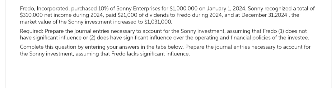 Fredo, Incorporated, purchased 10% of Sonny Enterprises for $1,000,000 on January 1, 2024. Sonny recognized a total of
$310,000 net income during 2024, paid $21,000 of dividends to Fredo during 2024, and at December 31,2024, the
market value of the Sonny investment increased to $1,031,000.
Required: Prepare the journal entries necessary to account for the Sonny investment, assuming that Fredo (1) does not
have significant influence or (2) does have significant influence over the operating and financial policies of the investee.
Complete this question by entering your answers in the tabs below. Prepare the journal entries necessary to account for
the Sonny investment, assuming that Fredo lacks significant influence.