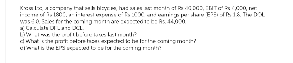 Kross Ltd, a company that sells bicycles, had sales last month of Rs 40,000, EBIT of Rs 4,000, net
income of Rs 1800, an interest expense of Rs 1000, and earnings per share (EPS) of Rs 1.8. The DOL
was 6.0. Sales for the coming month are expected to be Rs. 44,000.
a) Calculate DFL and DCL.
b) What was the profit before taxes last month?
c) What is the profit before taxes expected to be for the coming month?
d) What is the EPS expected to be for the coming month?