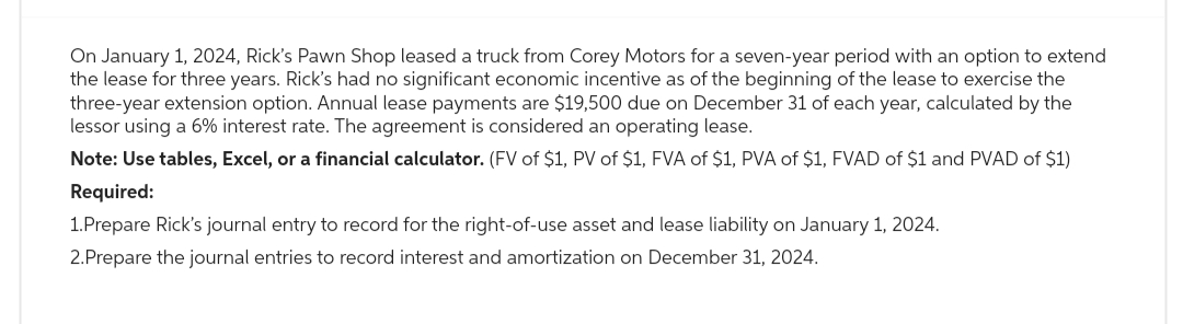 On January 1, 2024, Rick's Pawn Shop leased a truck from Corey Motors for a seven-year period with an option to extend
the lease for three years. Rick's had no significant economic incentive as of the beginning of the lease to exercise the
three-year extension option. Annual lease payments are $19,500 due on December 31 of each year, calculated by the
lessor using a 6% interest rate. The agreement is considered an operating lease.
Note: Use tables, Excel, or a financial calculator. (FV of $1, PV of $1, FVA of $1, PVA of $1, FVAD of $1 and PVAD of $1)
Required:
1.Prepare Rick's journal entry to record for the right-of-use asset and lease liability on January 1, 2024.
2.Prepare the journal entries to record interest and amortization on December 31, 2024.