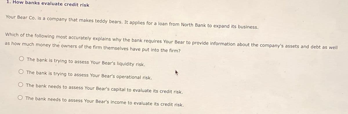 1. How banks evaluate credit risk
Your Bear Co. is a company that makes teddy bears. It applies for a loan from North Bank to expand its business.
Which of the following most accurately explains why the bank requires Your Bear to provide information about the company's assets and debt as well
as how much money the owners of the firm themselves have put into the firm?
The bank is trying to assess Your Bear's liquidity risk.
O The bank is trying to assess Your Bear's operational risk.
The bank needs to assess Your Bear's capital to evaluate its credit risk.
The bank needs to assess Your Bear's income to evaluate its credit risk.