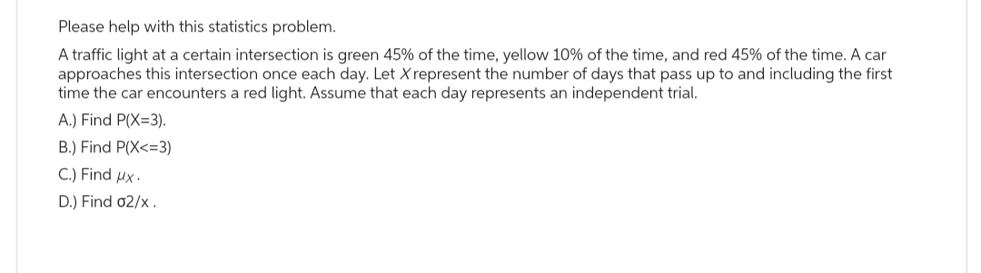 Please help with this statistics problem.
A traffic light at a certain intersection is green 45% of the time, yellow 10% of the time, and red 45% of the time. A car
approaches this intersection once each day. Let X represent the number of days that pass up to and including the first
time the car encounters a red light. Assume that each day represents an independent trial.
A.) Find P(X=3).
B.) Find P(X<=3)
C.) Find ux.
D.) Find 02/x.