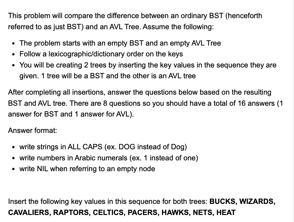 This problem will compare the difference between an ordinary BST (henceforth
referred to as just BST) and an AVL Tree. Assume the following:
• The problem starts with an empty BST and an empty AVL Tree
• Follow a lexicographic/dictionary order on the keys
• You will be creating 2 trees by inserting the key values in the sequence they are
given. 1 tree will be a BST and the other is an AVL tree
After completing all insertions, answer the questions below based on the resulting
BST and AVL tree. There are 8 questions so you should have a total of 16 answers (1
answer for BST and 1 answer for AVL).
Answer format:
• write strings in ALL CAPS (ex. DOG instead of Dog)
• write numbers in Arabic numerals (ex. 1 instead of one)
• write NIL when referring to an empty node
Insert the following key values in this sequence for both trees: BUCKS, WIZARDS,
CAVALIERS, RAPTORS, CELTICS, PACERS, HAWKS, NETS, HEAT