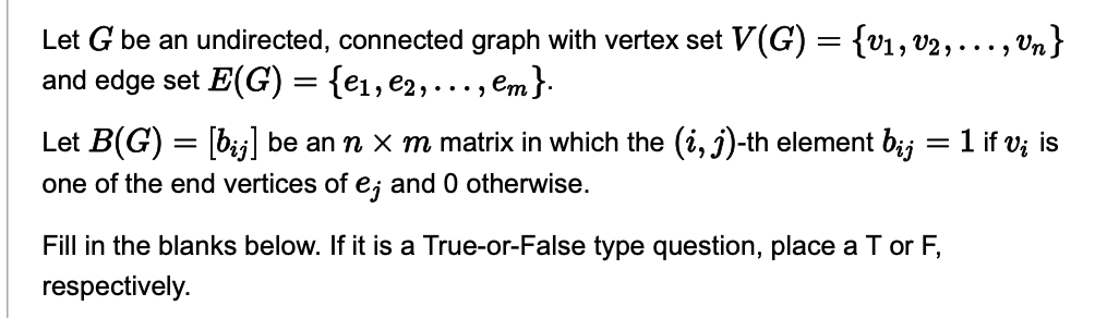 Let G be an undirected, connected graph with vertex set V(G) = {v1, v2, .
and edge set E(G) = {e₁,e₂, ..., em }.
Vn}
Let B(G) = [bj] be an n × m matrix in which the (i, j)-th element bį; = 1 if v; is
one of the end vertices of e; and 0 otherwise.
Fill in the blanks below. If it is a True-or-False type question, place a T or F,
respectively.