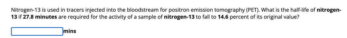 Nitrogen-13 is used in tracers injected into the bloodstream for positron emission tomography (PET). What is the half-life of nitrogen-
13 if 27.8 minutes are required for the activity of a sample of nitrogen-13 to fall to 14.6 percent of its original value?
mins