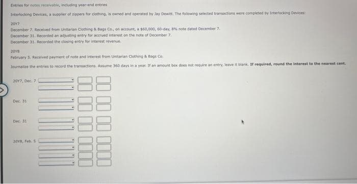 Entries for notes receivable, including year-end entries
Interlocking Devices, a supplier of zippers for clothing, is owned and operated by Jay Dewitt, The following selected transactions were completed by Interlocking Devices:
2017
December 7. Received from Unitarian Clothing & Bags Co., on account, a $60,000, 60-day, 8% note dated December 7,
December 31. Recorded an adjusting entry for accrued interest on the note of December 7.
December 31. Recorded the closing entry for interest revenue.
2018
February 5. Received payment of note and interest from Unitarian Clothing & Bags Co.
Journalize the entries to record the transactions. Assume 360 days in a year. If an amount box does not require an entry, leave it blank. If required, round the interest to the nearest cent.
2017, Dec. 7
Dec. 31
Dec. 31
2018, Feb. S
0000