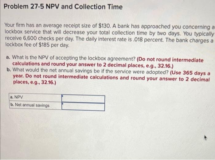 Problem 27-5 NPV and Collection Time
Your firm has an average receipt size of $130. A bank has approached you concerning a
lockbox service that will decrease your total collection time by two days. You typically
receive 6,600 checks per day. The daily interest rate is .018 percent. The bank charges a
lockbox fee of $185 per day.
a. What is the NPV of accepting the lockbox agreement? (Do not round intermediate
calculations and round your answer to 2 decimal places, e.g., 32.16.)
b. What would the net annual savings be if the service were adopted? (Use 365 days a
year. Do not round intermediate calculations and round your answer to 2 decimal
places, e.g., 32.16.)
a. NPV
b. Net annual savings