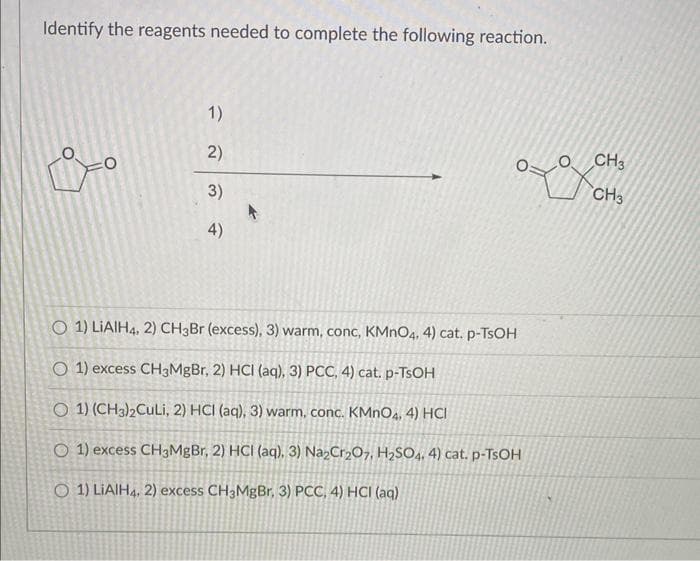 Identify the reagents needed to complete the following reaction.
i-o
O
1)
2)
3)
4)
O 1) LIAIH4, 2) CH3Br (excess), 3) warm, conc, KMnO4. 4) cat. p-TsOH
O 1) excess CH3MgBr, 2) HCI (aq), 3) PCC, 4) cat. p-TSOH
O 1) (CH3)2CuLi, 2) HCI (aq), 3) warm, conc. KMnO4. 4) HCI
O 1) excess CH3MgBr, 2) HCI (aq), 3) Na₂Cr2O7, H₂SO4, 4) cat. p-TSOH
O 1) LIAIH4, 2) excess CH3MgBr, 3) PCC, 4) HCI (aq)
O
CH3
CH3