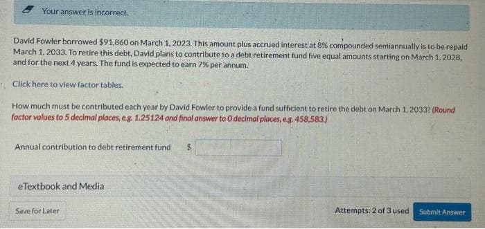 Your answer is incorrect.
David Fowler borrowed $91,860 on March 1, 2023. This amount plus accrued interest at 8% compounded semiannually is to be repaid
March 1, 2033. To retire this debt, David plans to contribute to a debt retirement fund five equal amounts starting on March 1, 2028,
and for the next 4 years. The fund is expected to earn 7% per annum.
Click here to view factor tables.
How much must be contributed each year by David Fowler to provide a fund sufficient to retire the debt on March 1, 2033? (Round
factor values to 5 decimal places, e.g. 1.25124 and final answer to O decimal places, e.g. 458,583.)
Annual contribution to debt retirement fund $
eTextbook and Media
Save for Later
Attempts: 2 of 3 used
Submit Answer