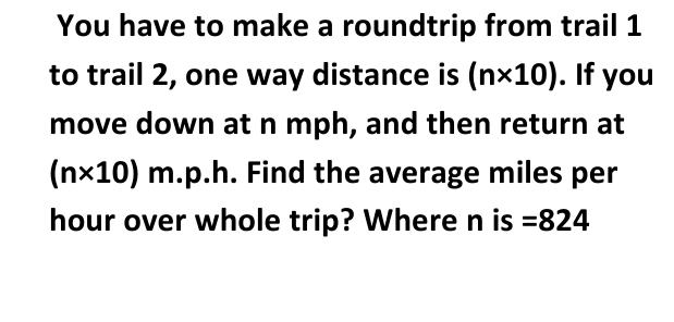 You have to make a roundtrip from trail 1
to trail 2, one way distance is (nx10). If you
move down at n mph, and then return at
(nx10) m.p.h. Find the average miles per
hour over whole trip? Where n is =824
