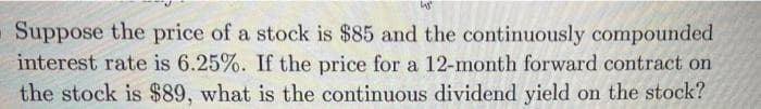 Suppose the price of a stock is $85 and the continuously compounded
interest rate is 6.25%. If the price for a 12-month forward contract on
the stock is $89, what is the continuous dividend yield on the stock?
