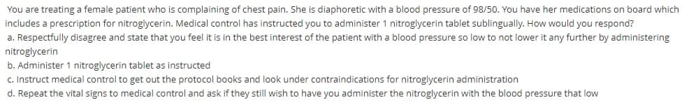 You are treating a female patient who is complaining of chest pain. She is diaphoretic with a blood pressure of 98/50. You have her medications on board which
includes a prescription for nitroglycerin. Medical control has instructed you to administer 1 nitroglycerin tablet sublingually. How would you respond?
a. Respectfully disagree and state that you feel it is in the best interest of the patient with a blood pressure so low to not lower it any further by administering
nitroglycerin
b. Administer 1 nitroglycerin tablet as instructed
c. Instruct medical control to get out the protocol books and look under contraindications for nitroglycerin administration
d. Repeat the vital signs to medical control and ask if they still wish to have you administer the nitroglycerin with the blood pressure that low
