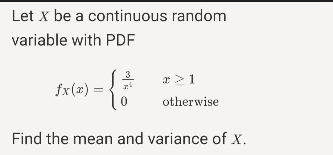 Let X be a continuous random
variable with PDF
3
x > 1
x4
fx(x) =
otherwise
Find the mean and variance of x.
