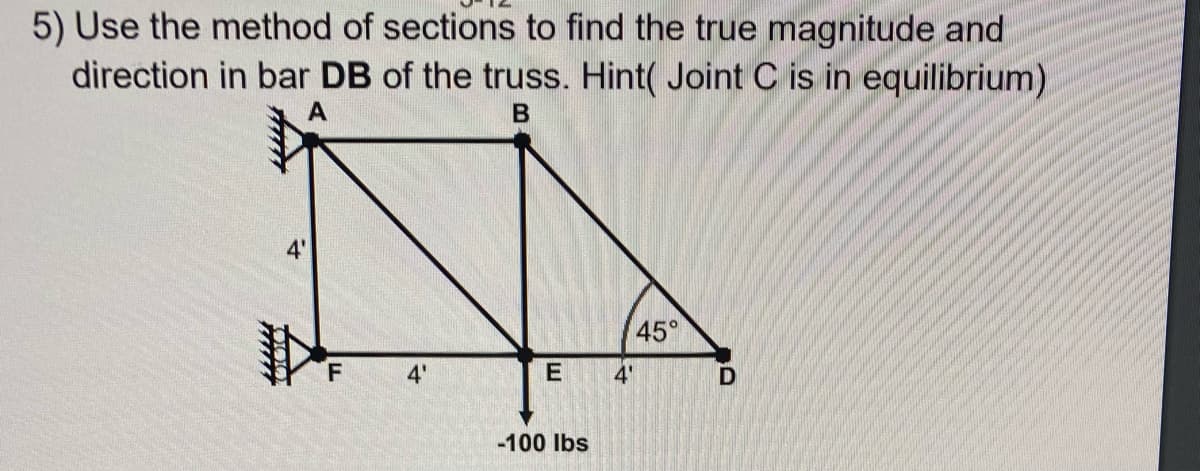 5) Use the method of sections to find the true magnitude and
direction in bar DB of the truss. Hint( Joint C is in equilibrium)
В
45°
F.
4'
E
4'
-100 Ibs
