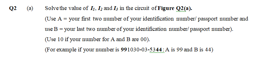 Q2
(a)
Solve the value of I1, I2 and I3 in the circuit of Figure Q2(a).
(Use A = your first two number of your identification number/ passport number and
use B = your last two number of your identification number/ passport number).
(Use 10 if your number for A and B are 00).
(For example if your number is 991030-03-5344:A is 99 and B is 44)
ww ww
