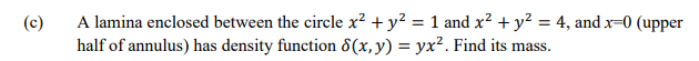 (c)
A lamina enclosed between the circle x? + y? = 1 and x² + y? = 4, and x=0 (upper
half of annulus) has density function 8(x,y) = yx². Find its mass.
