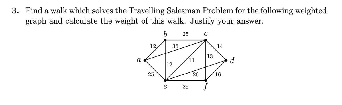 3. Find a walk which solves the Travelling Salesman Problem for the following weighted
graph and calculate the weight of this walk. Justify your answer.
b
25
12
36
14
13
a
11
d
12
25
26
16
e
25
