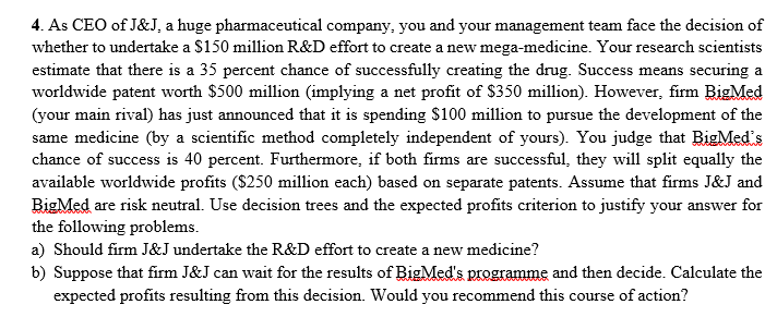 4. As CEO of J&J, a huge pharmaceutical company, you and your management team face the decision of
whether to undertake a $150 million R&D effort to create a new mega-medicine. Your research scientists
estimate that there is a 35 percent chance of successfully creating the drug. Success means securing a
worldwide patent worth $500 million (implying a net profit of $350 million). However, firm BigMed
(your main rival) has just announced that it is spending $100 million to pursue the development of the
same medicine (by a scientific method completely independent of yours). You judge that BigMed's
chance of success is 40 percent. Furthermore, if both firms are successful, they will split equally the
available worldwide profits ($250 million each) based on separate patents. Assume that firms J&J and
BigMed are risk neutral. Use decision trees and the expected profits criterion to justify your answer for
the following problems.
a) Should firm J&J undertake the R&D effort to create a new medicine?
b) Suppose that firm J&J can wait for the results of BigMed's programme and then decide. Calculate the
expected profits resulting from this decision. Would you recommend this course of action?