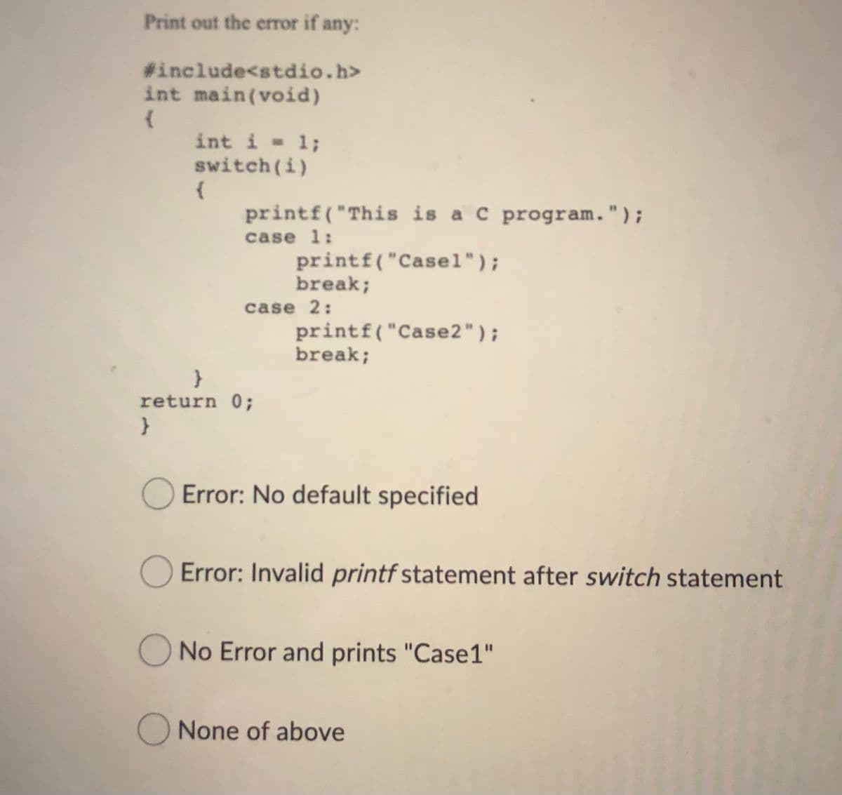 Print out the error if any:
#include<stdio.h>
int main(void)
int i - 1;
switch(i)
{
printf( "This is a C program.");
case 1:
printf("Casel");
break;
case 2:
printf("Case2");
break;
return 0;
}
O Error: No default specified
O Error: Invalid printf statement after switch statement
ONo Error and prints "Case1"
None of above
