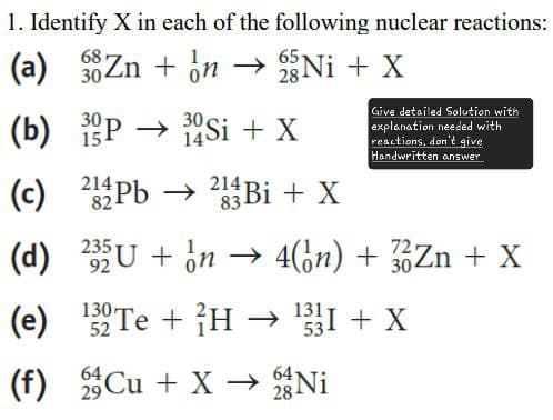 1. Identify X in each of the following nuclear reactions:
68 on
65
(a) Zn + n → Ni + X
30
30
30.
28
(b) 3P → 34Si + X
15
214-
(c) 21Pb
82-
14
214 Bi + X
83
Give detailed Solution with
explanation needed with
reactions, don't give
Handwritten answer
(d) 235U + n→ 4(òn) + 3 Zn + X
92
130-
72
30
(e) 12 Te+H → ¹331 + X
52
64
53
64
(f) Cu + XN
29
28 Ni