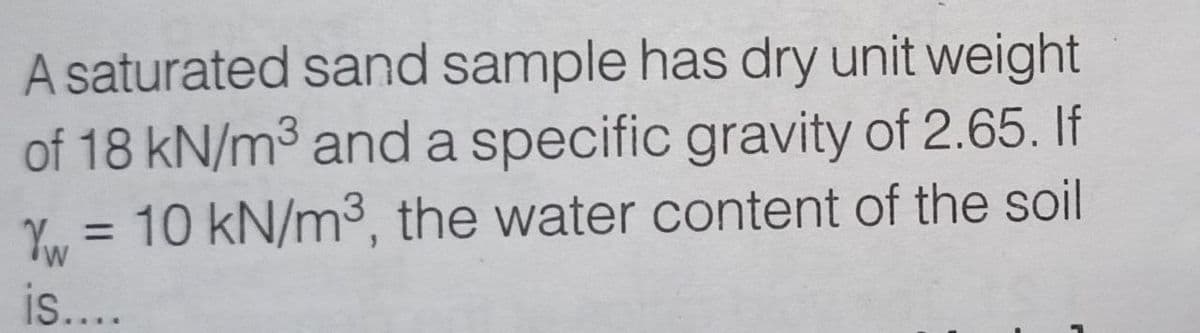 A saturated sand sample has dry unit weight
of 18 kN/m³ and a specific gravity of 2.65. If
Yw = 10 kN/m³, the water content of the soil
W
is....