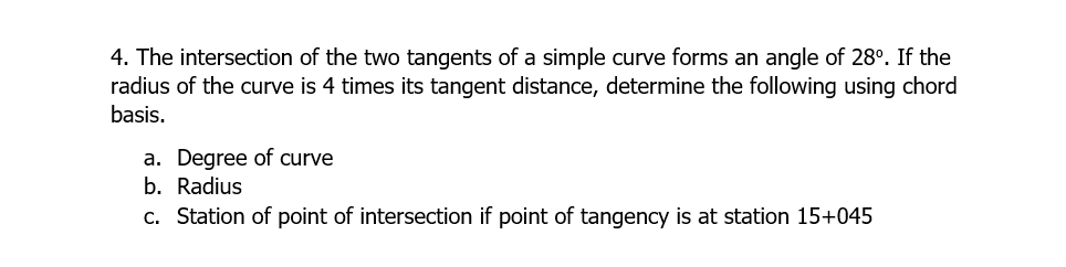 4. The intersection of the two tangents of a simple curve forms an angle of 28°. If the
radius of the curve is 4 times its tangent distance, determine the following using chord
basis.
a. Degree of curve
b. Radius
c. Station of point of intersection if point of tangency is at station 15+045