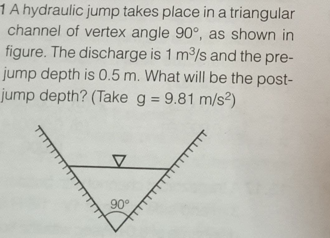 1 A hydraulic jump takes place in a triangular
channel of vertex angle 90°, as shown in
figure. The discharge is 1 m³/s and the pre-
jump depth is 0.5 m. What will be the post-
jump depth? (Take g = 9.81 m/s²)
V
90°