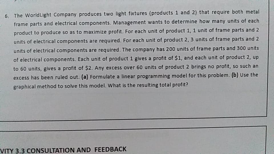 6. The WorldLight Company produces two light fixtures (products 1 and 2) that require both metal
frame parts and electrical components. Management wants to determine how many units of each
product to produce so as to maximize profit. For each unit of product 1, 1 unit of frame parts and 2
units of electrical components are required. For each unit of product 2, 3 units of frame parts and 2
units of electrical components are required. The company has 200 units of frame parts and 300 units
of electrical components. Each unit of product 1 gives a profit of $1, and each unit of product 2, up
to 60 units, gives a profit of $2. Any excess over 60 units of product 2 brings no profit, so such an
excess has been ruled out. (a) Formulate a linear programming model for this problem. (b) Use the
graphical method to solve this model. What is the resulting total profit?
VITY 3.3 CONSULTATION AND FEEDBACK
