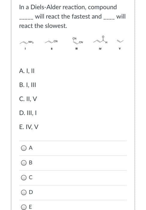 In a Diels-Alder reaction, compound
will react the fastest and
will
react the slowest.
CN
NH2
CN
CN
IV
A. I, I
B. I, III
C. II, V
D. II, I
E. IV, V
O A
C
E
> >
B.
