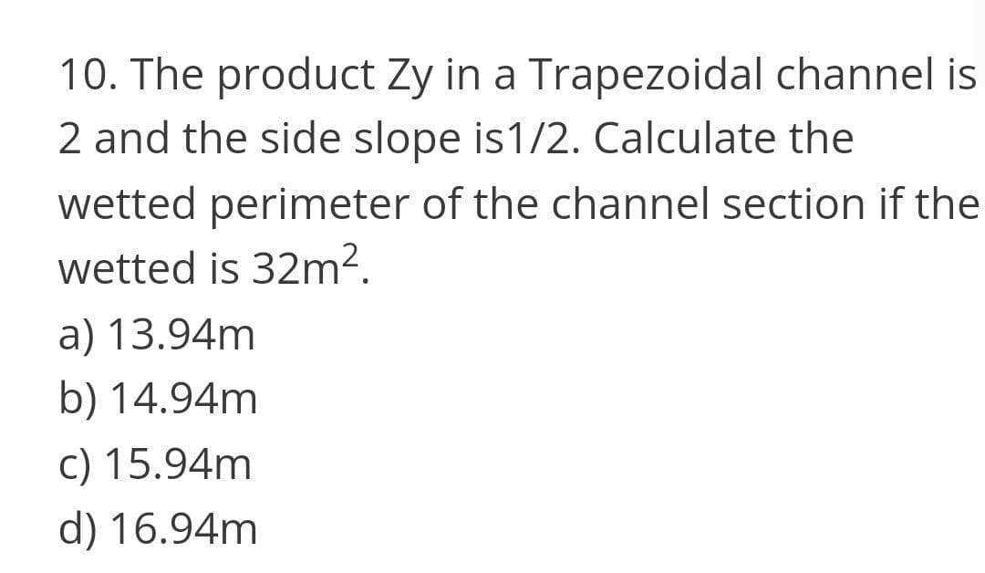 10. The product Zy in a Trapezoidal channel is
2 and the side slope is1/2. Calculate the
wetted perimeter of the channel section if the
wetted is 32m².
a) 13.94m
b) 14.94m
c) 15.94m
d) 16.94m
