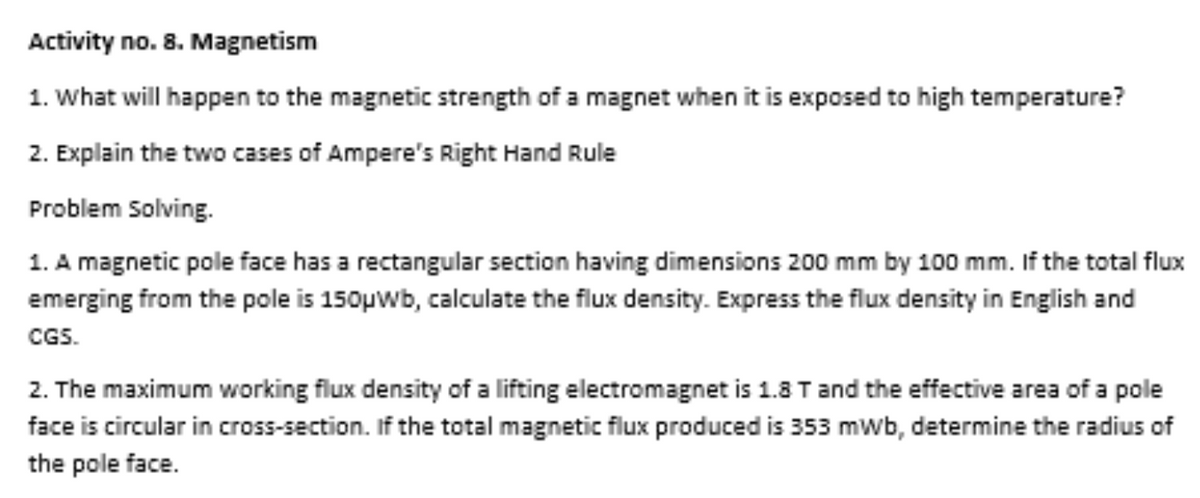 Activity no. 8. Magnetism
1. What will happen to the magnetic strength of a magnet when it is exposed to high temperature?
2. Explain the two cases of Ampere's Right Hand Rule
Problem Solving.
1. A magnetic pole face has a rectangular section having dimensions 200 mm by 100 mm. If the total flux
emerging from the pole is 150µwb, calculate the flux density. Express the flux density in English and
CGS.
2. The maximum working flux density of a lifting electromagnet is 1.8 T and the effective area of a pole
face is circular in cross-section. If the total magnetic flux produced is 353 mwb, determine the radius of
the pole face.
