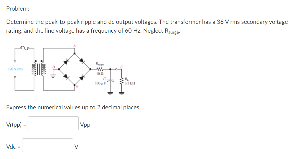 Problem:
Determine the peak-to-peak ripple and dc output voltages. The transformer has a 36 V rms secondary voltage
rating, and the line voltage has a frequency of 60 Hz. Neglect Rsurge-
Rurpe
120 V ms
10N
100 uF
33 kn
Express the numerical values up to 2 decimal places.
Vr(pp) =
Vpp
Vdc =
V
lll
lell
