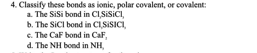 4. Classify these bonds as ionic, polar covalent, or covalent:
a. The SiSi bond in C1,SiSiCl,
b. The SiCl bond in C1,SISICI,
c. The CaF bond in CaF₂
d. The NH bond in NH,