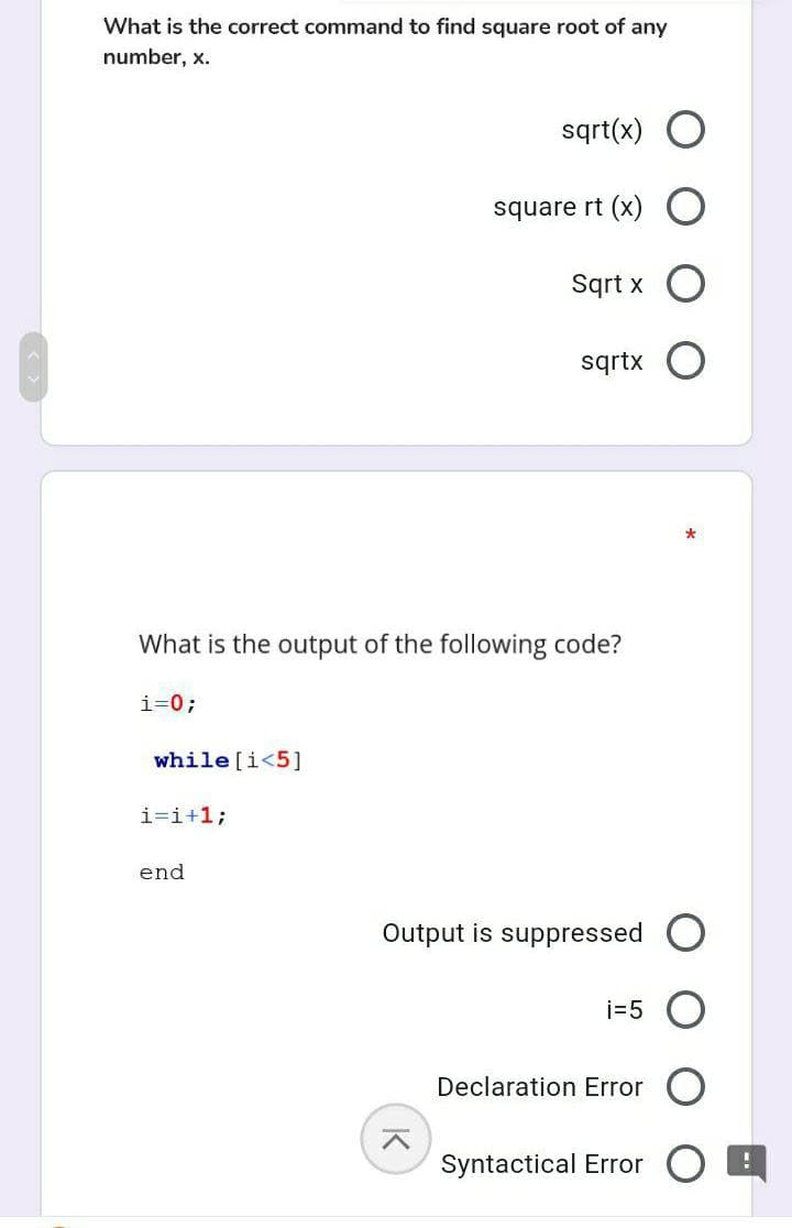 What is the correct command to find square root of any
number, x.
sqrt(x) O
square rt (x) O
Sqrt x
sqrtx
What is the output of the following code?
i=0;
while [i<5]
i=i+1;
end
Output is suppressed O
i=5
Declaration Error O
Syntactical Error
K
