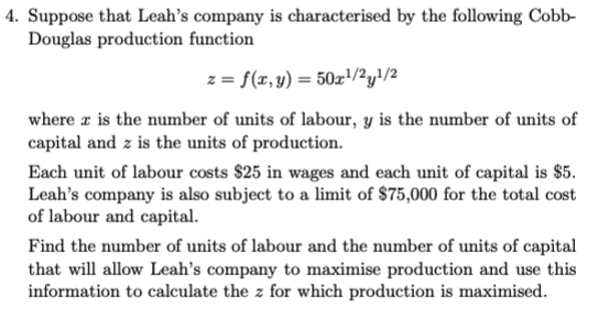 4. Suppose that Leah's company is characterised by the following Cobb-
Douglas production function
z = f(x, y) = 50x¹/2²y¹/2
where is the number of units of labour, y is the number of units of
capital and z is the units of production.
Each unit of labour costs $25 in wages and each unit of capital is $5.
Leah's company is also subject to a limit of $75,000 for the total cost
of labour and capital.
Find the number of units of labour and the number of units of capital
that will allow Leah's company to maximise production and use this
information to calculate the z for which production is maximised.