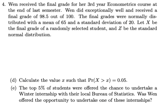 4. Wen received the final grade for her 3rd year Econometrics course at
the end of last semester. Wen did exceptionally well and received a
final grade of 98.5 out of 100. The final grades were normally dis-
tributed with a mean of 65 and a standard deviation of 20. Let X be
the final grade of a randomly selected student, and Z be the standard
normal distribution.
(d) Calculate the value z such that Pr(X > x) = 0.05.
(e) The top 5% of students were offered the chance to undertake a
Winter internship with their local Bureau of Statistics. Was Wen
offered the opportunity to undertake one of these internships?